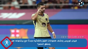 فيران توريس يكشف طموحات الفوز بالثلاثية مجددًا مع برشلونة: هل يتحقق الحلم؟